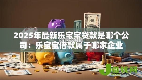 2025年最新乐宝宝贷款是哪个公司:乐宝宝借款属于哪家企业 2025年最新乐宝宝贷款是哪个公司:乐宝宝借款属于哪家企业