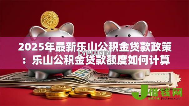 2025年最新乐山公积金贷款政策:乐山公积金贷款额度如何计算 2025年最新乐山公积金贷款政策:乐山公积金贷款额度如何计算