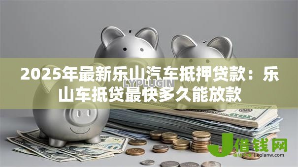 2025年最新乐山汽车抵押贷款：乐山车抵贷最快多久能放款