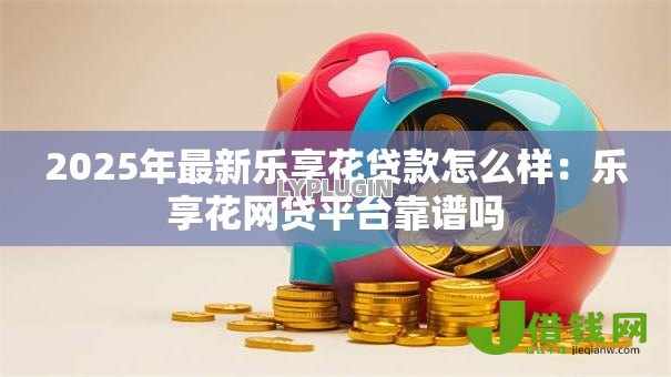 2025年最新乐享花贷款怎么样：乐享花网贷平台靠谱吗