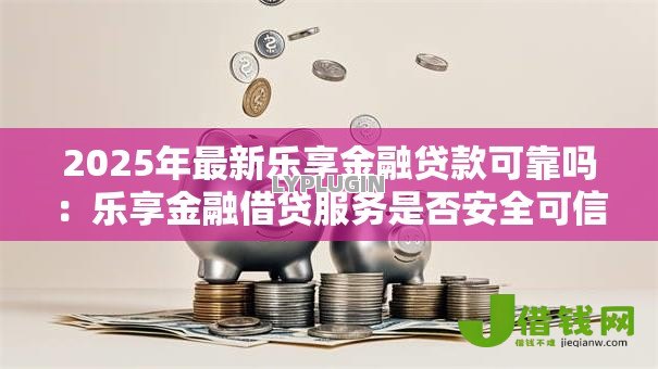 2025年最新乐享金融贷款可靠吗：乐享金融借贷服务是否安全可信
