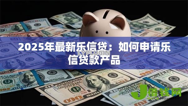 2025年最新乐信贷:如何申请乐信贷款产品 2025年最新乐信贷:如何申请乐信贷款产品