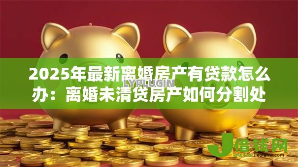 2025年最新离婚房产有贷款怎么办：离婚未清贷房产如何分割处理