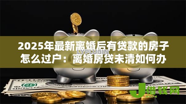 2025年最新离婚后有贷款的房子怎么过户：离婚房贷未清如何办理房产过户