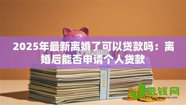 2025年最新离婚了可以贷款吗:离婚后能否申请个人贷款 2025年最新离婚了可以贷款吗:离婚后能否申请个人贷款