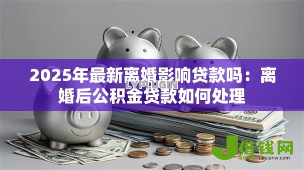 2025年最新离婚影响贷款吗:离婚后公积金贷款如何处理 2025年最新离婚影响贷款吗:离婚后公积金贷款如何处理