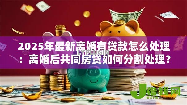 2025年最新离婚有贷款怎么处理:离婚后共同房贷如何分割处理? 2025年最新离婚有贷款怎么处理:离婚后共同房贷如何分割处理?