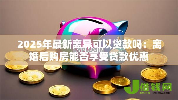 2025年最新离异可以贷款吗:离婚后购房能否享受贷款优惠 2025年最新离异可以贷款吗:离婚后购房能否享受贷款优惠