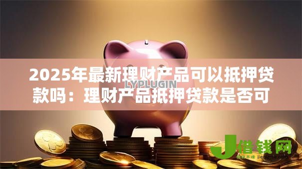 2025年最新理财产品可以抵押贷款吗:理财产品抵押贷款是否可行 2025年最新理财产品可以抵押贷款吗:理财产品抵押贷款是否可行