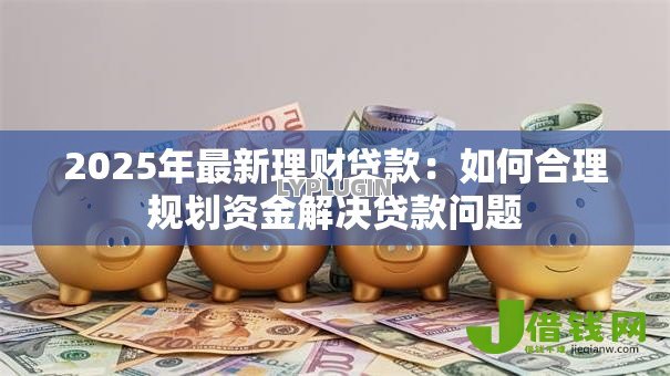 2025年最新理财贷款:如何合理规划资金解决贷款问题 2025年最新理财贷款:如何合理规划资金解决贷款问题