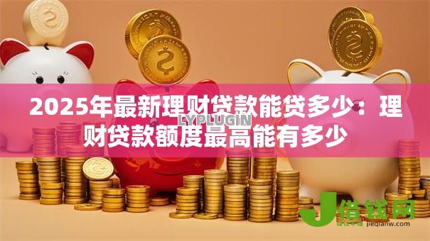 2025年最新理财贷款能贷多少:理财贷款额度最高能有多少 2025年最新理财贷款能贷多少:理财贷款额度最高能有多少