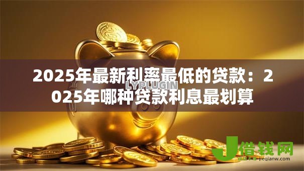 2025年最新利率最低的贷款:2025年哪种贷款利息最划算 2025年最新利率最低的贷款:2025年哪种贷款利息最划算
