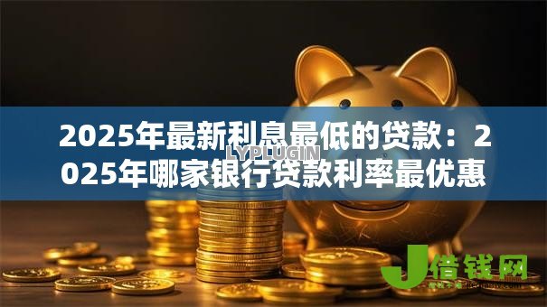 2025年最新利息最低的贷款:2025年哪家银行贷款利率最优惠 2025年最新利息最低的贷款:2025年哪家银行贷款利率最优惠