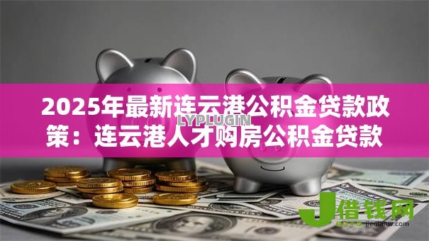 2025年最新连云港公积金贷款政策:连云港人才购房公积金贷款额度如何计算 2025年最新连云港公积金贷款政策:连云港人才购房公积金贷款额度如何计算