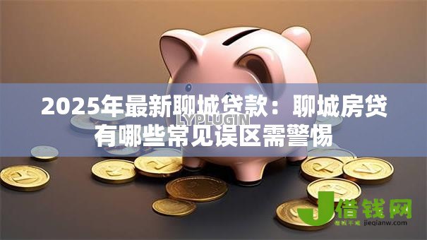 2025年最新聊城贷款:聊城房贷有哪些常见误区需警惕 2025年最新聊城贷款:聊城房贷有哪些常见误区需警惕