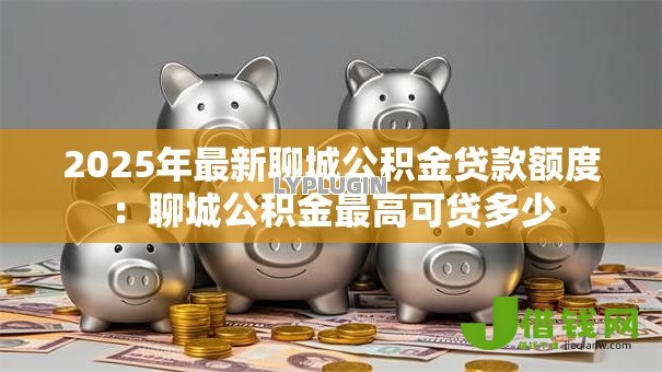 2025年最新聊城公积金贷款额度:聊城公积金最高可贷多少 2025年最新聊城公积金贷款额度:聊城公积金最高可贷多少
