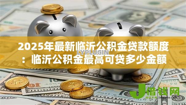 2025年最新临沂公积金贷款额度:临沂公积金最高可贷多少金额 2025年最新临沂公积金贷款额度:临沂公积金最高可贷多少金额
