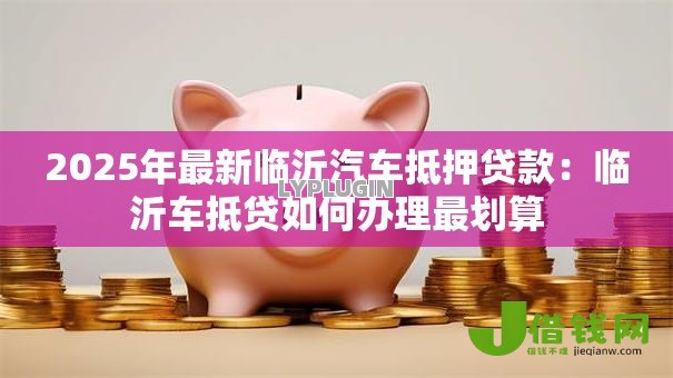 2025年最新临沂汽车抵押贷款:临沂车抵贷如何办理最划算 2025年最新临沂汽车抵押贷款:临沂车抵贷如何办理最划算
