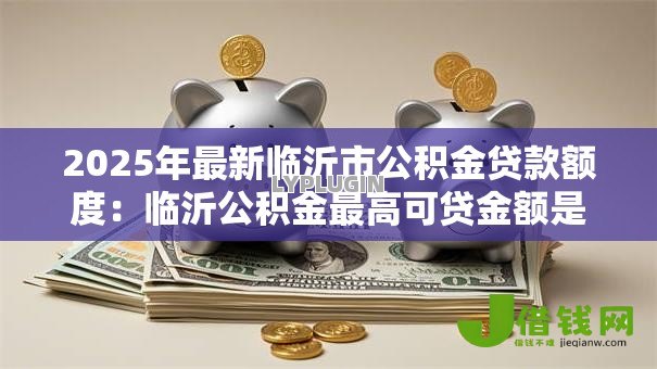 2025年最新临沂市公积金贷款额度:临沂公积金最高可贷金额是多少 2025年最新临沂市公积金贷款额度:临沂公积金最高可贷金额是多少