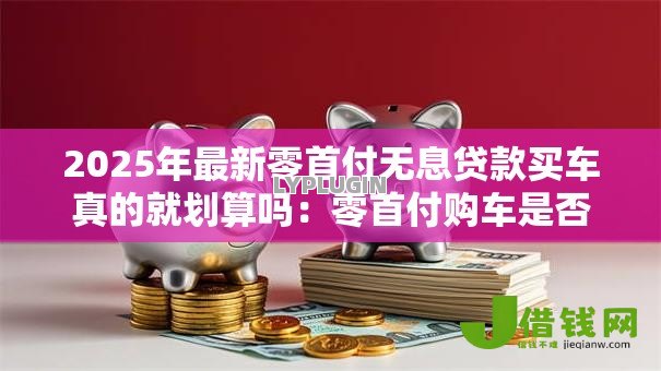 2025年最新零首付无息贷款买车真的就划算吗:零首付购车是否暗藏额外费用 2025年最新零首付无息贷款买车真的就划算吗:零首付购车是否暗藏额外费用