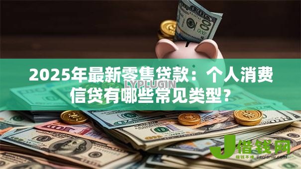 2025年最新零售贷款：个人消费信贷有哪些常见类型？