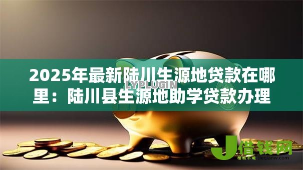 2025年最新陆川生源地贷款在哪里:陆川县生源地助学贷款办理点在哪 2025年最新陆川生源地贷款在哪里:陆川县生源地助学贷款办理点在哪