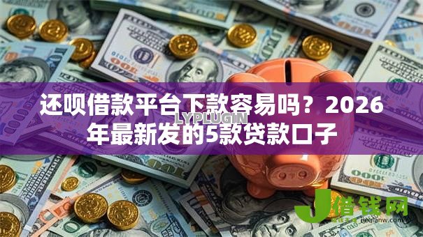 还呗借款平台下款容易吗？2026年最新发的5款贷款口子