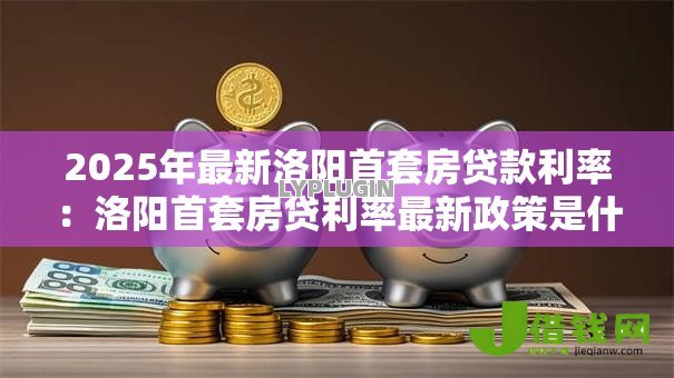 2025年最新洛阳首套房贷款利率:洛阳首套房贷利率最新政策是什么 2025年最新洛阳首套房贷款利率:洛阳首套房贷利率最新政策是什么