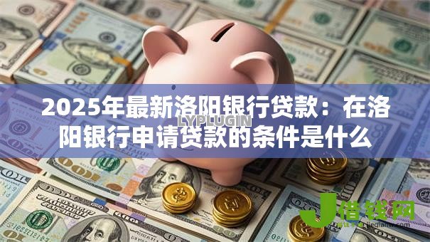 2025年最新洛阳银行贷款:在洛阳银行申请贷款的条件是什么 2025年最新洛阳银行贷款:在洛阳银行申请贷款的条件是什么