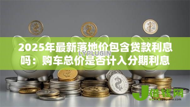 2025年最新落地价包含贷款利息吗:购车总价是否计入分期利息 2025年最新落地价包含贷款利息吗:购车总价是否计入分期利息