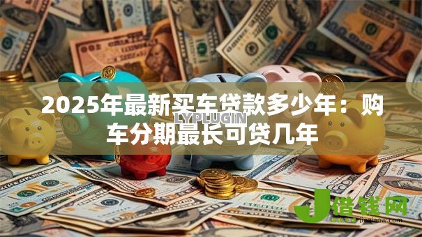 2025年最新买车贷款多少年:购车分期最长可贷几年 2025年最新买车贷款多少年:购车分期最长可贷几年