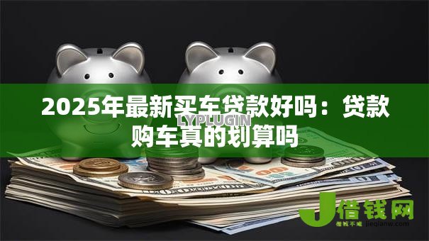 2025年最新买车贷款好吗:贷款购车真的划算吗 2025年最新买车贷款好吗:贷款购车真的划算吗