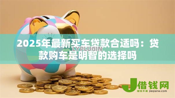 2025年最新买车贷款合适吗:贷款购车是明智的选择吗 2025年最新买车贷款合适吗:贷款购车是明智的选择吗