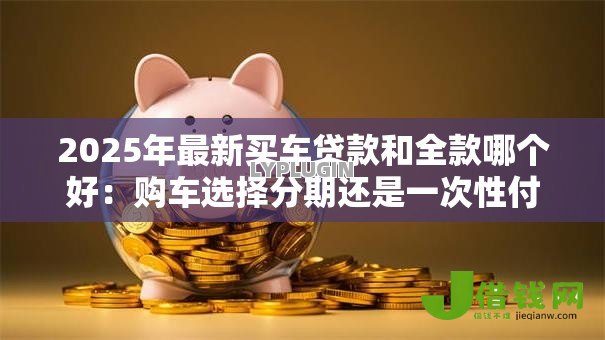 2025年最新买车贷款和全款哪个好:购车选择分期还是一次性付清更划算 2025年最新买车贷款和全款哪个好:购车选择分期还是一次性付清更划算