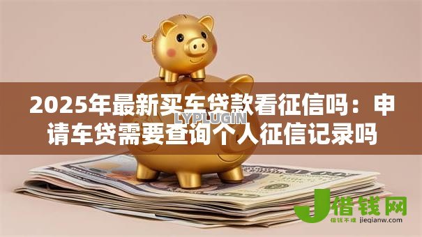 2025年最新买车贷款看征信吗：申请车贷需要查询个人征信记录吗