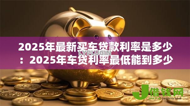 2025年最新买车贷款利率是多少:2025年车贷利率最低能到多少 2025年最新买车贷款利率是多少:2025年车贷利率最低能到多少