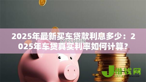 2025年最新买车贷款利息多少:2025年车贷真实利率如何计算? 2025年最新买车贷款利息多少:2025年车贷真实利率如何计算?