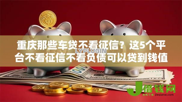 重庆那些车贷不看征信？这5个平台不看征信不看负债可以贷到钱值得一试