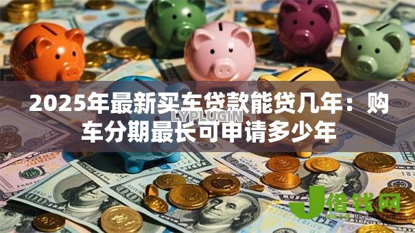 2025年最新买车贷款能贷几年:购车分期最长可申请多少年 2025年最新买车贷款能贷几年:购车分期最长可申请多少年