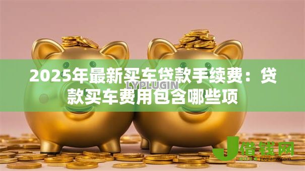 2025年最新买车贷款手续费：贷款买车费用包含哪些项