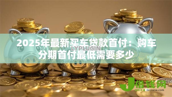 2025年最新买车贷款首付:购车分期首付最低需要多少 2025年最新买车贷款首付:购车分期首付最低需要多少