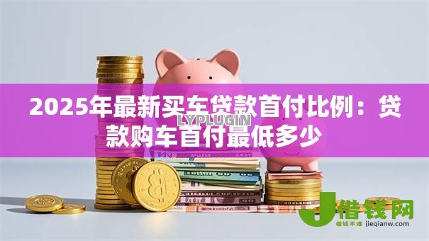 2025年最新买车贷款首付比例:贷款购车首付最低多少 2025年最新买车贷款首付比例:贷款购车首付最低多少