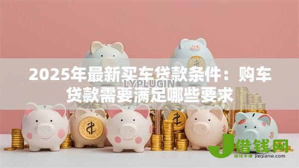 2025年最新买车贷款条件:购车贷款需要满足哪些要求 2025年最新买车贷款条件:购车贷款需要满足哪些要求