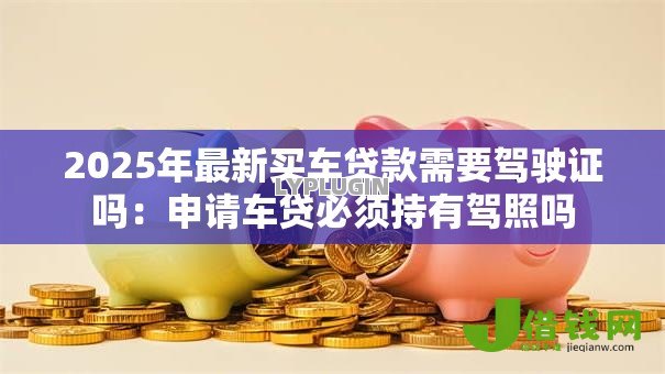 2025年最新买车贷款需要驾驶证吗：申请车贷必须持有驾照吗