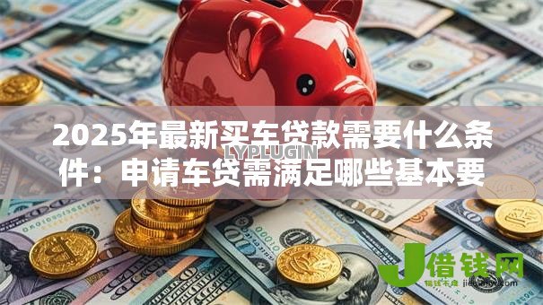 2025年最新买车贷款需要什么条件:申请车贷需满足哪些基本要求 2025年最新买车贷款需要什么条件:申请车贷需满足哪些基本要求