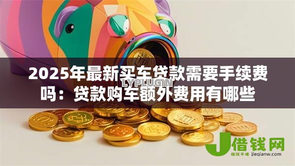 2025年最新买车贷款需要手续费吗:贷款购车额外费用有哪些 2025年最新买车贷款需要手续费吗:贷款购车额外费用有哪些