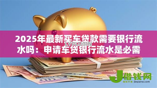 2025年最新买车贷款需要银行流水吗:申请车贷银行流水是必需的吗 2025年最新买车贷款需要银行流水吗:申请车贷银行流水是必需的吗