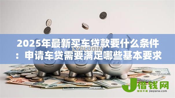 2025年最新买车贷款要什么条件：申请车贷需要满足哪些基本要求