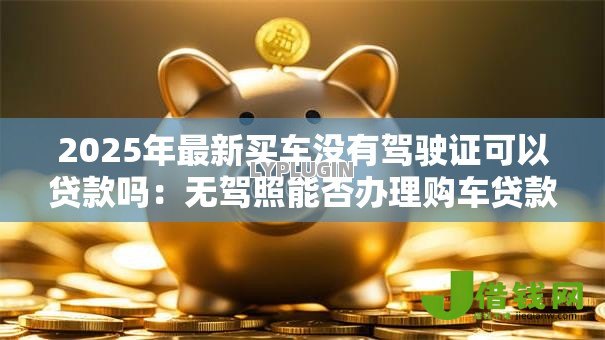 2025年最新买车没有驾驶证可以贷款吗:无驾照能否办理购车贷款 2025年最新买车没有驾驶证可以贷款吗:无驾照能否办理购车贷款