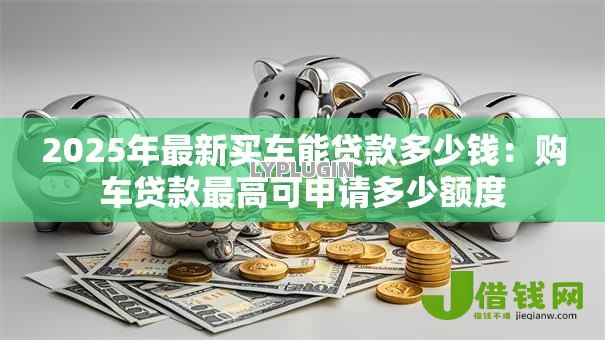 2025年最新买车能贷款多少钱：购车贷款最高可申请多少额度